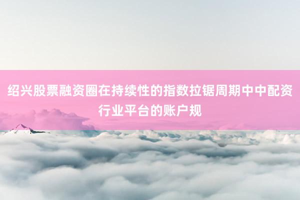 绍兴股票融资圈在持续性的指数拉锯周期中中配资行业平台的账户规