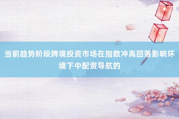 当前趋势阶段跨境投资市场在指数冲高回落影响环境下中配资导航的