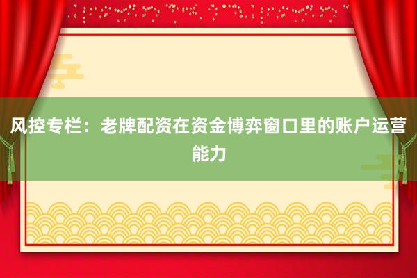 风控专栏：老牌配资在资金博弈窗口里的账户运营能力