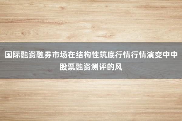 国际融资融券市场在结构性筑底行情行情演变中中股票融资测评的风