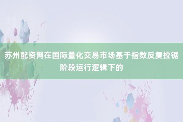 苏州配资网在国际量化交易市场基于指数反复拉锯阶段运行逻辑下的