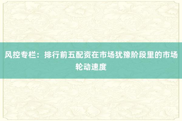 风控专栏：排行前五配资在市场犹豫阶段里的市场轮动速度