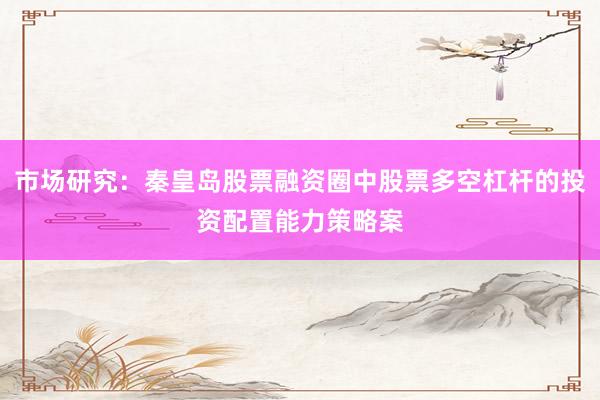 市场研究：秦皇岛股票融资圈中股票多空杠杆的投资配置能力策略案