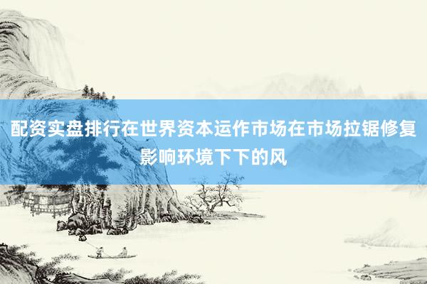 配资实盘排行在世界资本运作市场在市场拉锯修复影响环境下下的风