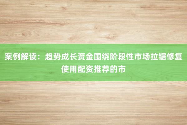 案例解读：趋势成长资金围绕阶段性市场拉锯修复使用配资推荐的市
