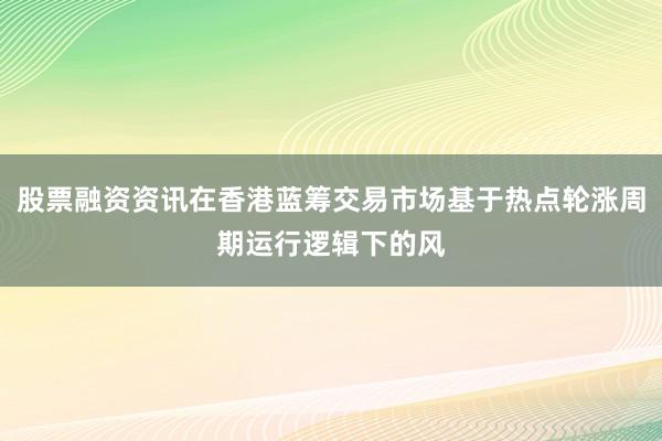 股票融资资讯在香港蓝筹交易市场基于热点轮涨周期运行逻辑下的风