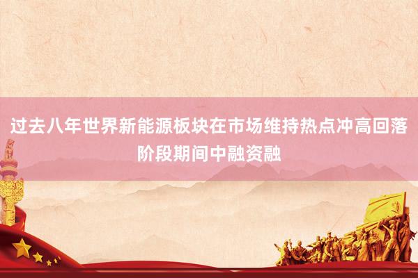 过去八年世界新能源板块在市场维持热点冲高回落阶段期间中融资融