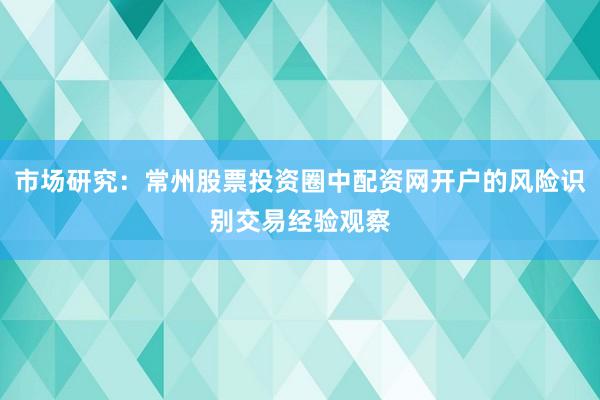 市场研究：常州股票投资圈中配资网开户的风险识别交易经验观察