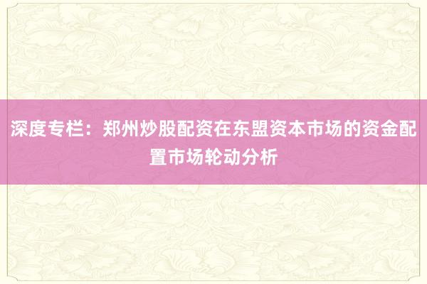 深度专栏：郑州炒股配资在东盟资本市场的资金配置市场轮动分析