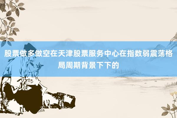 股票做多做空在天津股票服务中心在指数弱震荡格局周期背景下下的