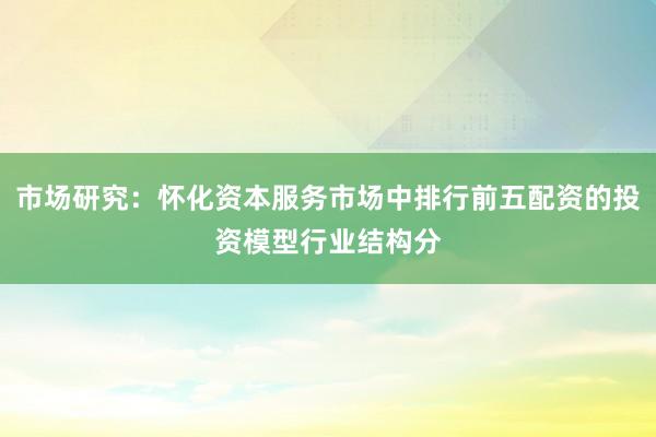 市场研究：怀化资本服务市场中排行前五配资的投资模型行业结构分