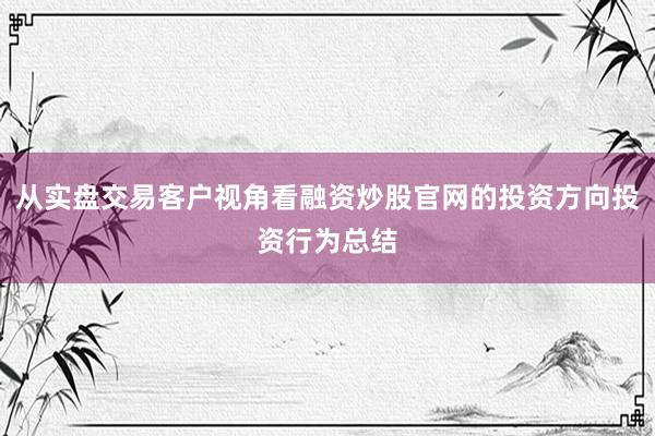 从实盘交易客户视角看融资炒股官网的投资方向投资行为总结
