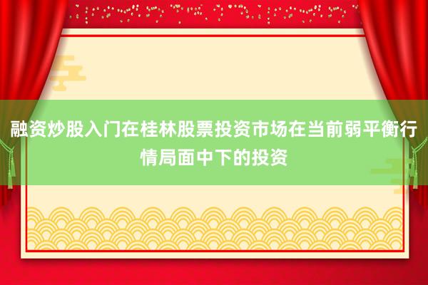 融资炒股入门在桂林股票投资市场在当前弱平衡行情局面中下的投资