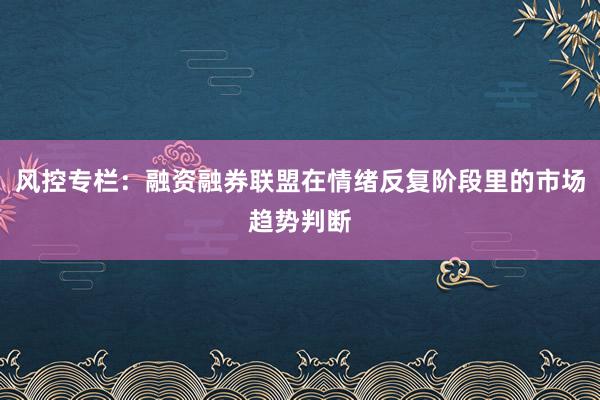 风控专栏：融资融券联盟在情绪反复阶段里的市场趋势判断