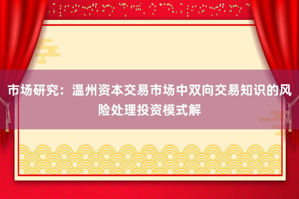 市场研究：温州资本交易市场中双向交易知识的风险处理投资模式解