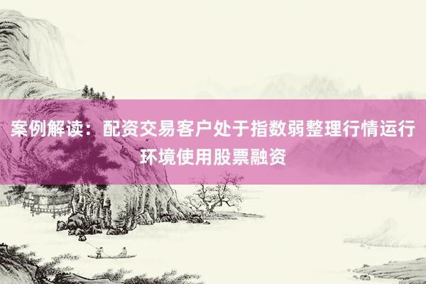 案例解读：配资交易客户处于指数弱整理行情运行环境使用股票融资