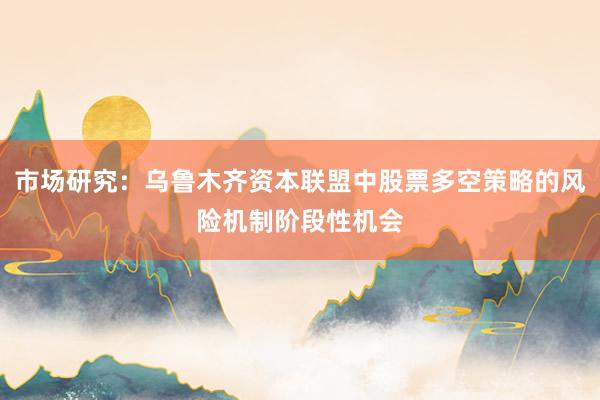 市场研究：乌鲁木齐资本联盟中股票多空策略的风险机制阶段性机会