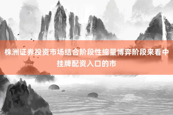 株洲证券投资市场结合阶段性缩量博弈阶段来看中挂牌配资入口的市