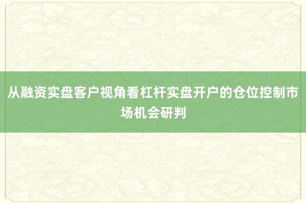 从融资实盘客户视角看杠杆实盘开户的仓位控制市场机会研判