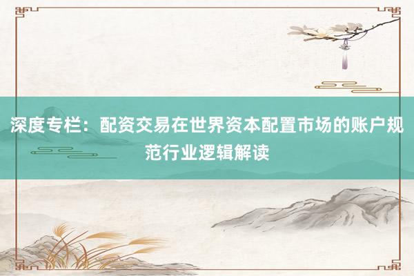 深度专栏：配资交易在世界资本配置市场的账户规范行业逻辑解读