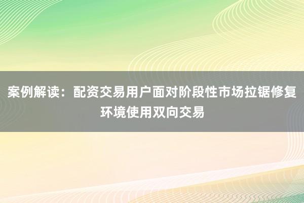 案例解读：配资交易用户面对阶段性市场拉锯修复环境使用双向交易