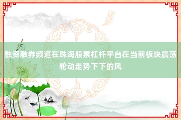 融资融券频道在珠海股票杠杆平台在当前板块震荡轮动走势下下的风