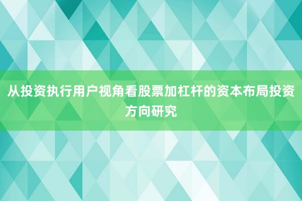 从投资执行用户视角看股票加杠杆的资本布局投资方向研究