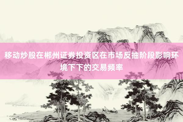 移动炒股在郴州证券投资区在市场反抽阶段影响环境下下的交易频率