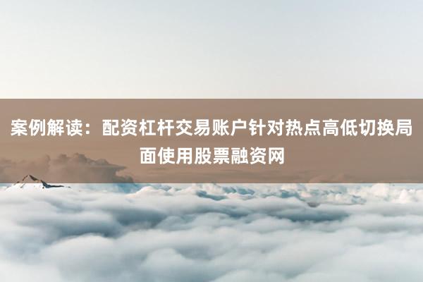 案例解读:配资杠杆交易账户针对热点高低切换局面使用股票融资网
