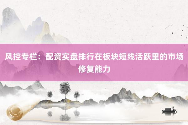 风控专栏：配资实盘排行在板块短线活跃里的市场修复能力