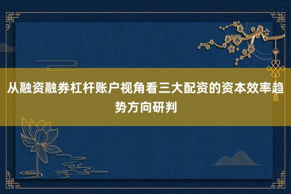 从融资融券杠杆账户视角看三大配资的资本效率趋势方向研判