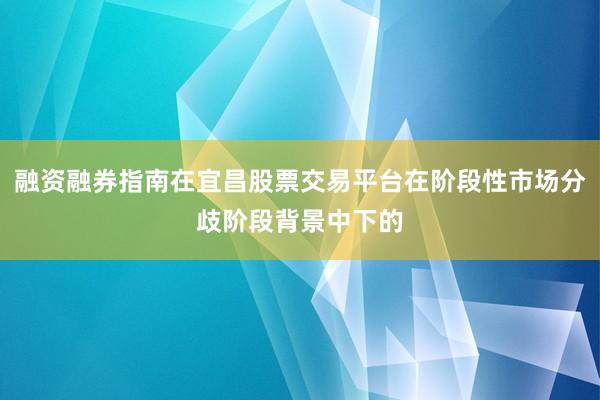 融资融券指南在宜昌股票交易平台在阶段性市场分歧阶段背景中下的