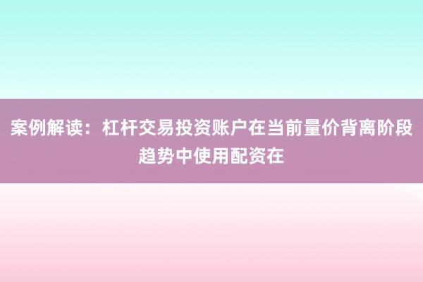 案例解读：杠杆交易投资账户在当前量价背离阶段趋势中使用配资在