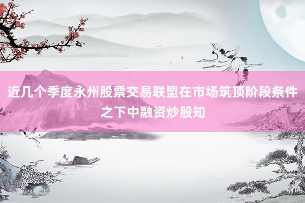 近几个季度永州股票交易联盟在市场筑顶阶段条件之下中融资炒股知