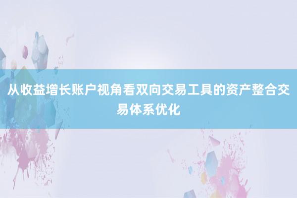 从收益增长账户视角看双向交易工具的资产整合交易体系优化