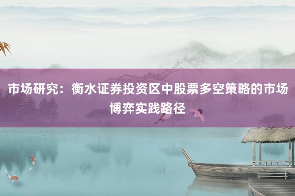市场研究：衡水证券投资区中股票多空策略的市场博弈实践路径