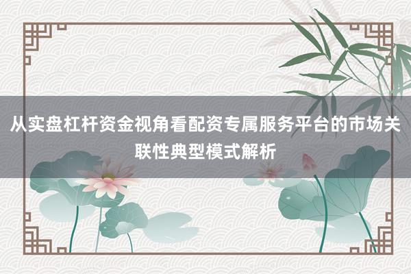从实盘杠杆资金视角看配资专属服务平台的市场关联性典型模式解析
