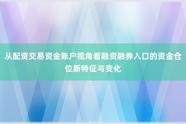 从配资交易资金账户视角看融资融券入口的资金仓位新特征与变化