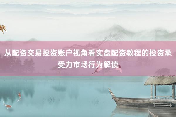 从配资交易投资账户视角看实盘配资教程的投资承受力市场行为解读