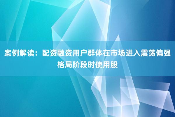 案例解读：配资融资用户群体在市场进入震荡偏强格局阶段时使用股