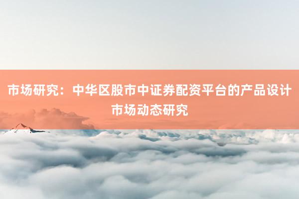市场研究：中华区股市中证券配资平台的产品设计市场动态研究