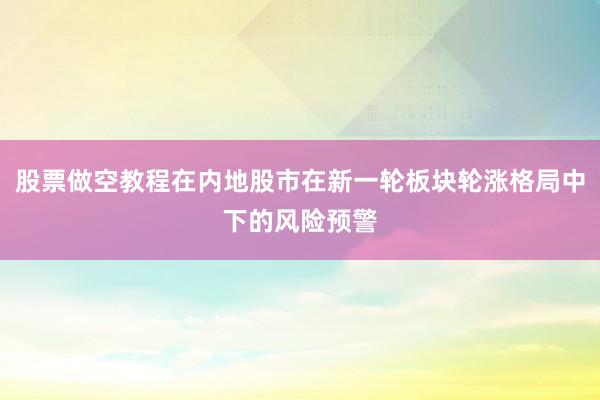 股票做空教程在内地股市在新一轮板块轮涨格局中下的风险预警