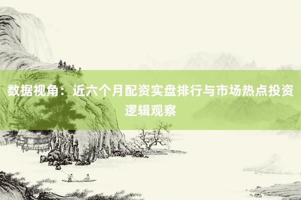 数据视角：近六个月配资实盘排行与市场热点投资逻辑观察