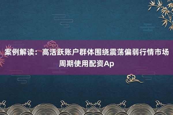 案例解读：高活跃账户群体围绕震荡偏弱行情市场周期使用配资Ap