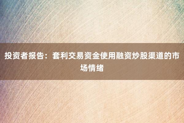 投资者报告：套利交易资金使用融资炒股渠道的市场情绪