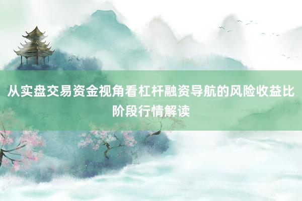 从实盘交易资金视角看杠杆融资导航的风险收益比阶段行情解读