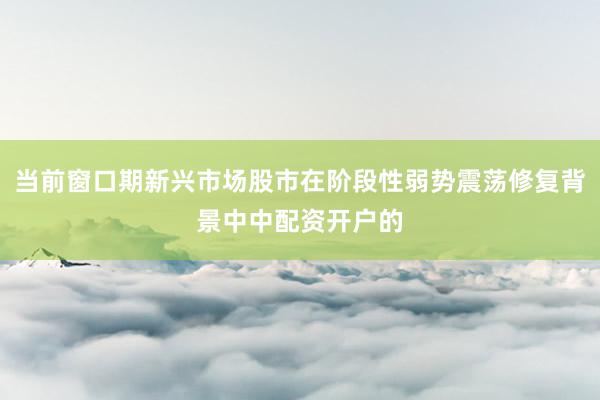 当前窗口期新兴市场股市在阶段性弱势震荡修复背景中中配资开户的