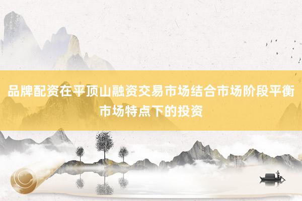 品牌配资在平顶山融资交易市场结合市场阶段平衡市场特点下的投资