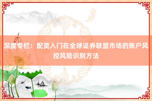 深度专栏：配资入门在全球证券联盟市场的账户风控风险识别方法