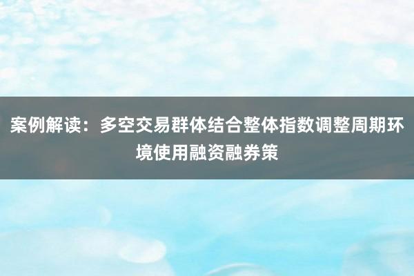 案例解读：多空交易群体结合整体指数调整周期环境使用融资融券策